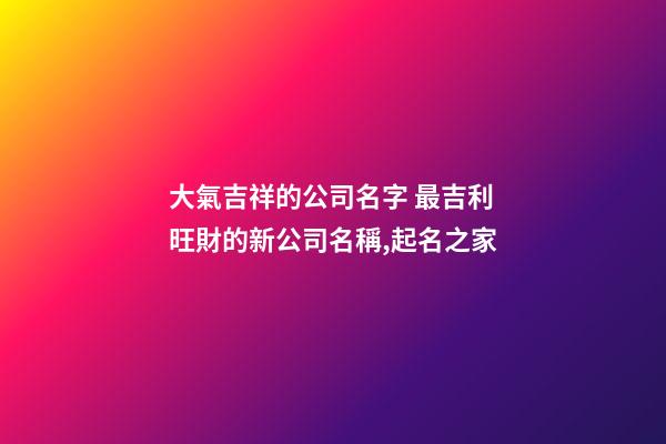 大氣吉祥的公司名字 最吉利旺財的新公司名稱,起名之家